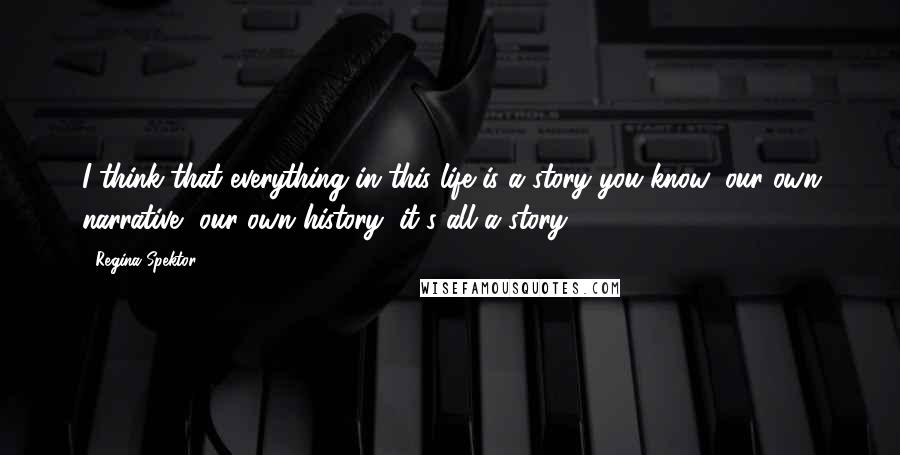 Regina Spektor quotes: I think that everything in this life is a story you know; our own narrative, our own history, it's all a story.