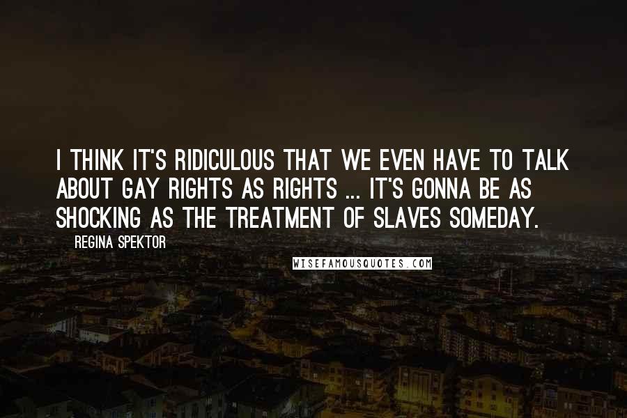Regina Spektor quotes: I think it's ridiculous that we even have to talk about gay rights as rights ... It's gonna be as shocking as the treatment of slaves someday.