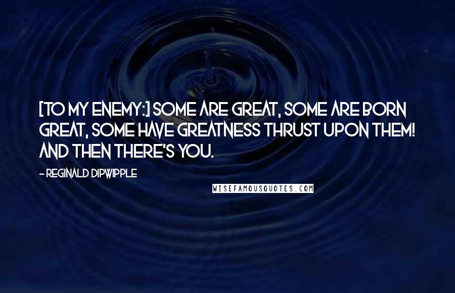 Reginald Dipwipple quotes: [To my enemy:] Some are great, some are born great, some have greatness thrust upon them! And then there's you.