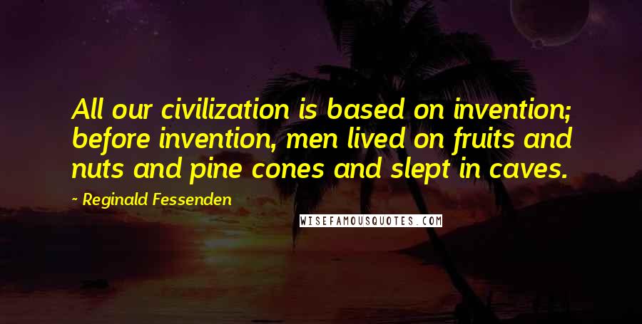 Reginald Fessenden quotes: All our civilization is based on invention; before invention, men lived on fruits and nuts and pine cones and slept in caves.