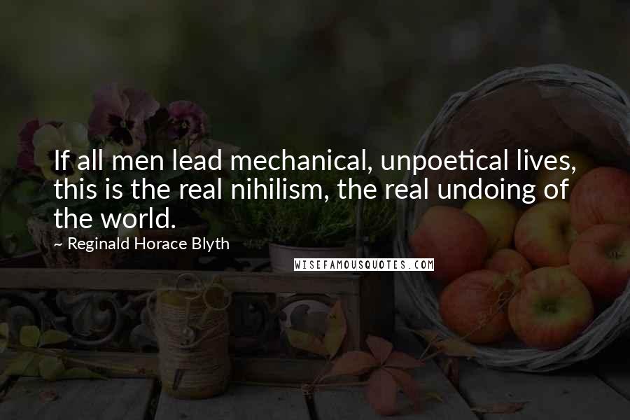 Reginald Horace Blyth quotes: If all men lead mechanical, unpoetical lives, this is the real nihilism, the real undoing of the world. Reginald Horace Blyth quotes: If all men lead mechanical, unpoetical lives, this is the real nihilism, the real undoing of the world.