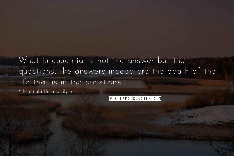 Reginald Horace Blyth quotes: What is essential is not the answer but the questions; the answers indeed are the death of the life that is in the questions.