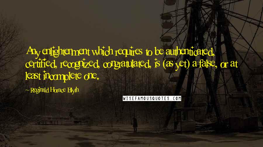 Reginald Horace Blyth quotes: Any enlightenment which requires to be authenticated, certified, recognized, congratulated, is (as yet) a false, or at least incomplete one. Reginald Horace Blyth quotes: Any enlightenment which requires to be authenticated, certified, recognized, congratulated, is (as yet) a false, or at least incomplete one.