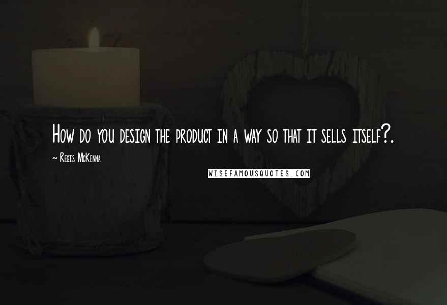 Regis McKenna quotes: How do you design the product in a way so that it sells itself?.