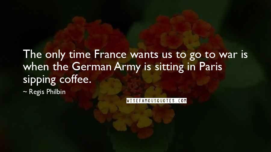 Regis Philbin quotes: The only time France wants us to go to war is when the German Army is sitting in Paris sipping coffee.