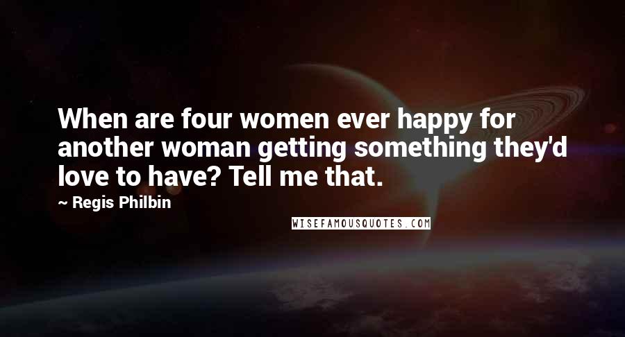 Regis Philbin quotes: When are four women ever happy for another woman getting something they'd love to have? Tell me that.