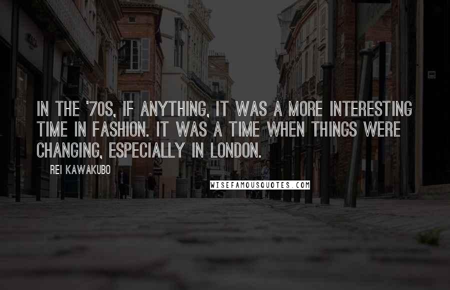 Rei Kawakubo quotes: In the '70s, if anything, it was a more interesting time in fashion. It was a time when things were changing, especially in London.