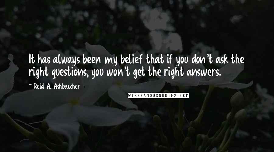 Reid A. Ashbaucher quotes: It has always been my belief that if you don't ask the right questions, you won't get the right answers. Reid A. Ashbaucher quotes: It has always been my belief that if you don't ask the right questions, you won't get the right answers.