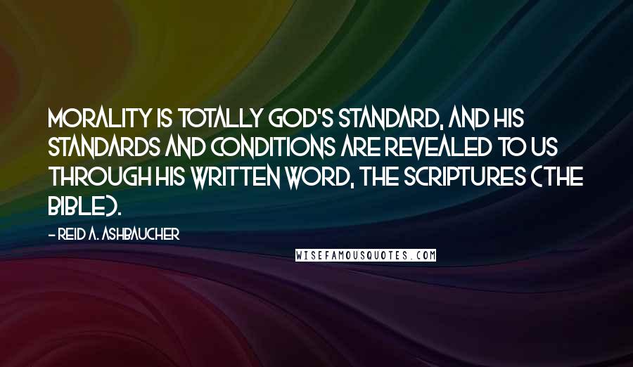 Reid A. Ashbaucher quotes: Morality is totally God's standard, and his standards and conditions are revealed to us through his written word, the Scriptures (The Bible). Reid A. Ashbaucher quotes: Morality is totally God's standard, and his standards and conditions are revealed to us through his written word, the Scriptures (The Bible).