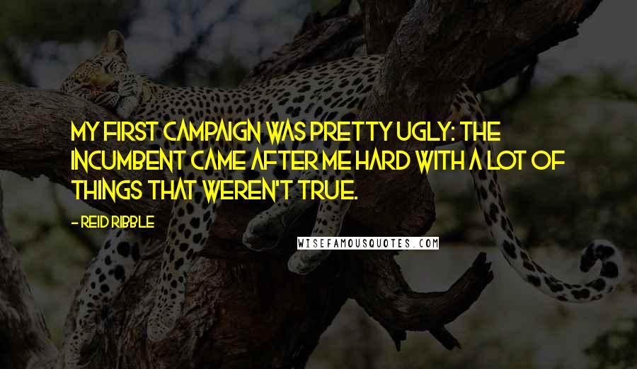 Reid Ribble quotes: My first campaign was pretty ugly: the incumbent came after me hard with a lot of things that weren't true. Reid Ribble quotes: My first campaign was pretty ugly: the incumbent came after me hard with a lot of things that weren't true.