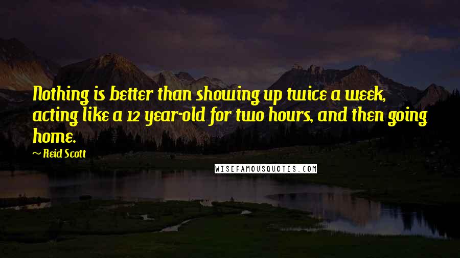 Reid Scott quotes: Nothing is better than showing up twice a week, acting like a 12 year-old for two hours, and then going home. Reid Scott quotes: Nothing is better than showing up twice a week, acting like a 12 year-old for two hours, and then going home.