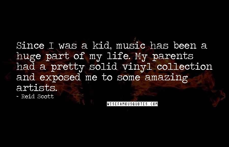 Reid Scott quotes: Since I was a kid, music has been a huge part of my life. My parents had a pretty solid vinyl collection and exposed me to some amazing artists. Reid Scott quotes: Since I was a kid, music has been a huge part of my life. My parents had a pretty solid vinyl collection and exposed me to some amazing artists.