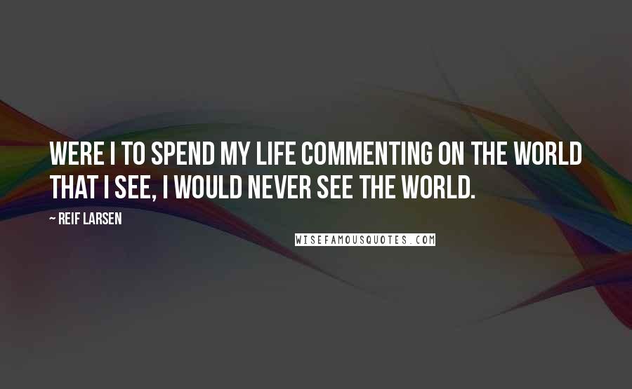 Reif Larsen quotes: Were I to spend my life commenting on the world that I see, I would never see the world.