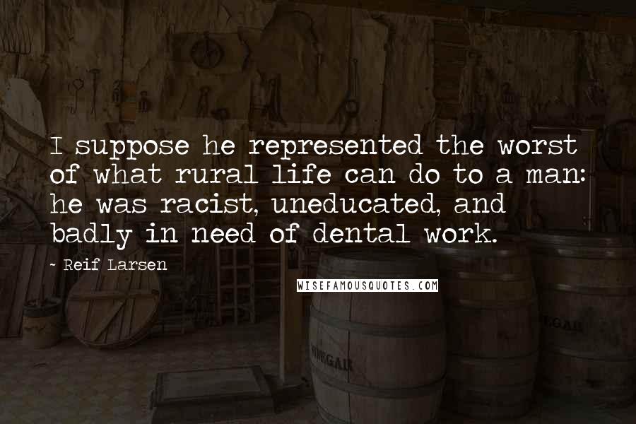 Reif Larsen quotes: I suppose he represented the worst of what rural life can do to a man: he was racist, uneducated, and badly in need of dental work.