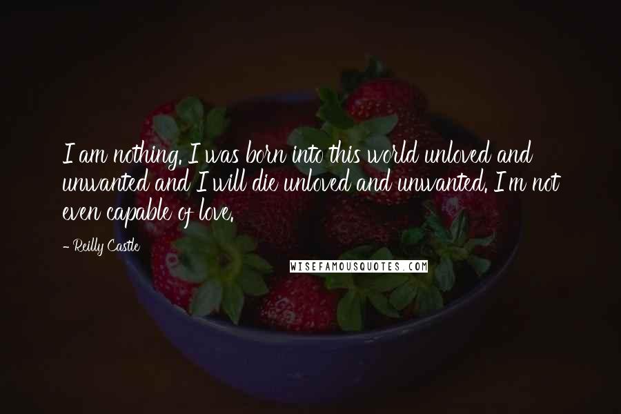 Reilly Castle quotes: I am nothing. I was born into this world unloved and unwanted and I will die unloved and unwanted. I'm not even capable of love. Reilly Castle quotes: I am nothing. I was born into this world unloved and unwanted and I will die unloved and unwanted. I'm not even capable of love.