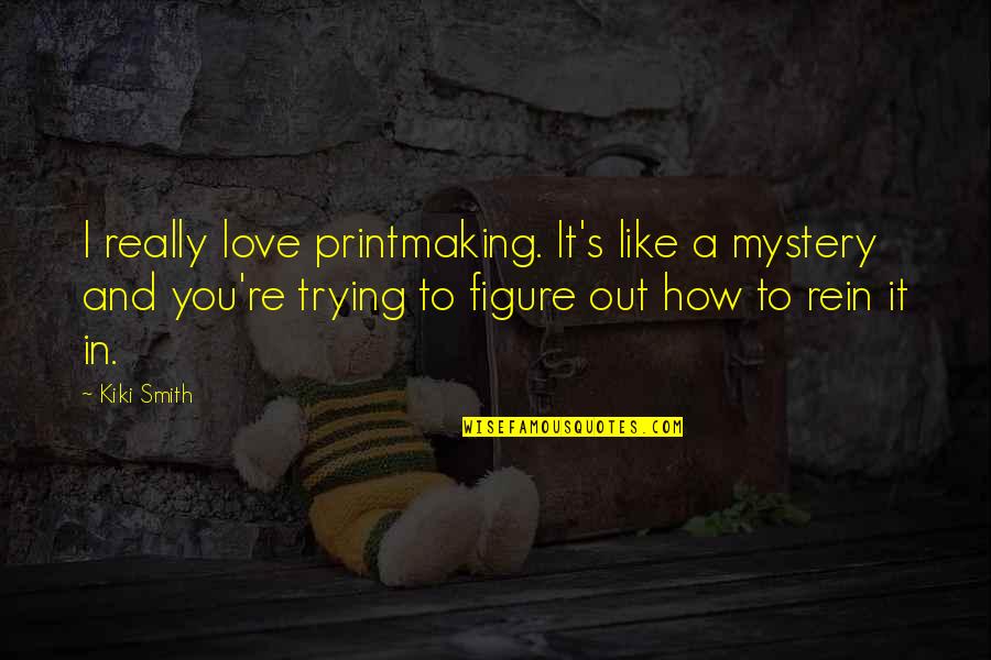 Rein Quotes By Kiki Smith: I really love printmaking. It's like a mystery Rein Quotes By Kiki Smith: I really love printmaking. It's like a mystery