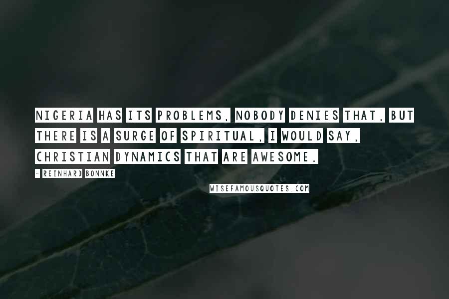 Reinhard Bonnke quotes: Nigeria has its problems, nobody denies that, but there is a surge of spiritual, I would say, Christian dynamics that are awesome. Reinhard Bonnke quotes: Nigeria has its problems, nobody denies that, but there is a surge of spiritual, I would say, Christian dynamics that are awesome.