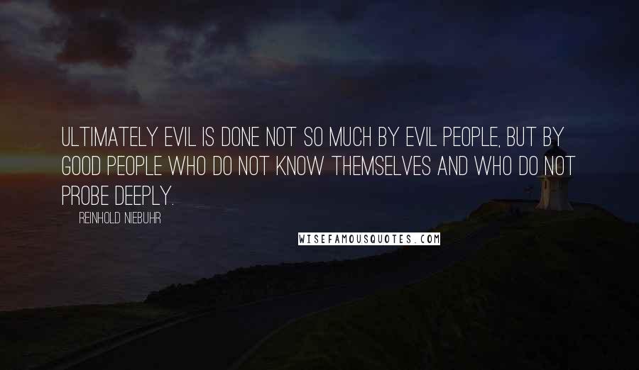 Reinhold Niebuhr quotes: Ultimately evil is done not so much by evil people, but by good people who do not know themselves and who do not probe deeply.
