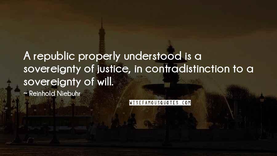 Reinhold Niebuhr quotes: A republic properly understood is a sovereignty of justice, in contradistinction to a sovereignty of will.