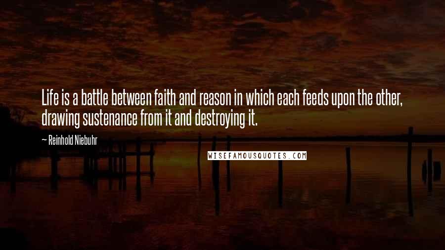 Reinhold Niebuhr quotes: Life is a battle between faith and reason in which each feeds upon the other, drawing sustenance from it and destroying it.