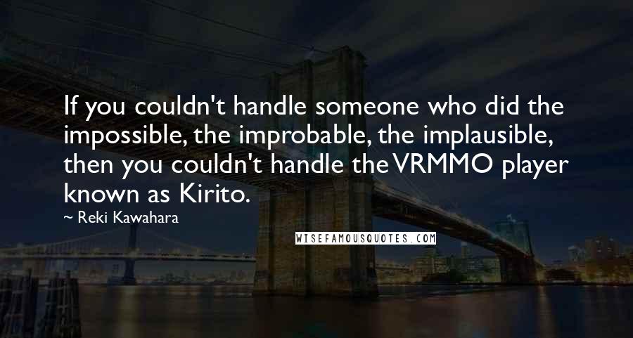 Reki Kawahara quotes: If you couldn't handle someone who did the impossible, the improbable, the implausible, then you couldn't handle the VRMMO player known as Kirito. Reki Kawahara quotes: If you couldn't handle someone who did the impossible, the improbable, the implausible, then you couldn't handle the VRMMO player known as Kirito.