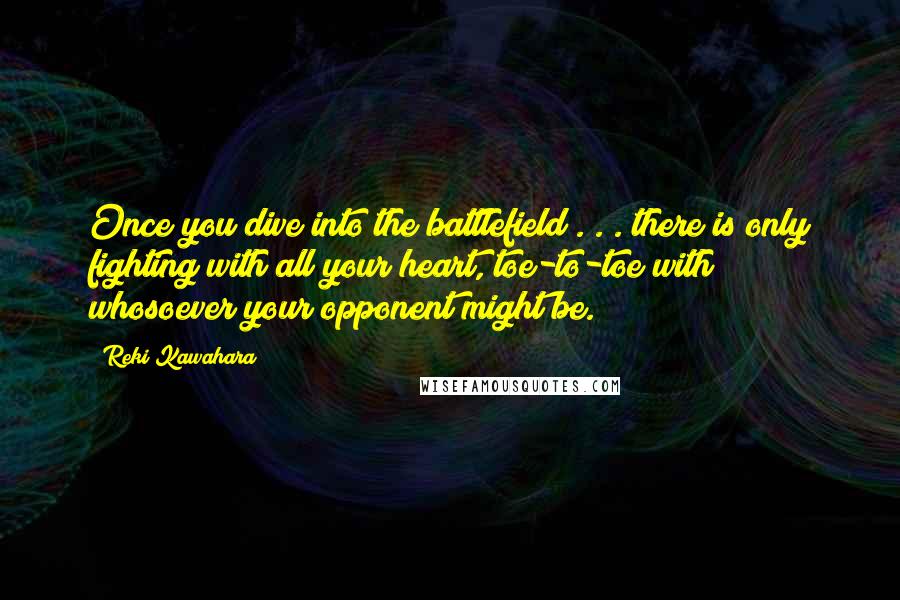 Reki Kawahara quotes: Once you dive into the battlefield . . . there is only fighting with all your heart, toe-to-toe with whosoever your opponent might be. Reki Kawahara quotes: Once you dive into the battlefield . . . there is only fighting with all your heart, toe-to-toe with whosoever your opponent might be.