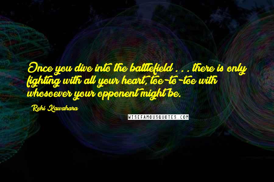 Reki Kawahara quotes: Once you dive into the battlefield . . . there is only fighting with all your heart, toe-to-toe with whosoever your opponent might be.