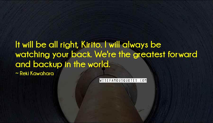 Reki Kawahara quotes: It will be all right, Kirito. I will always be watching your back. We're the greatest forward and backup in the world. Reki Kawahara quotes: It will be all right, Kirito. I will always be watching your back. We're the greatest forward and backup in the world.
