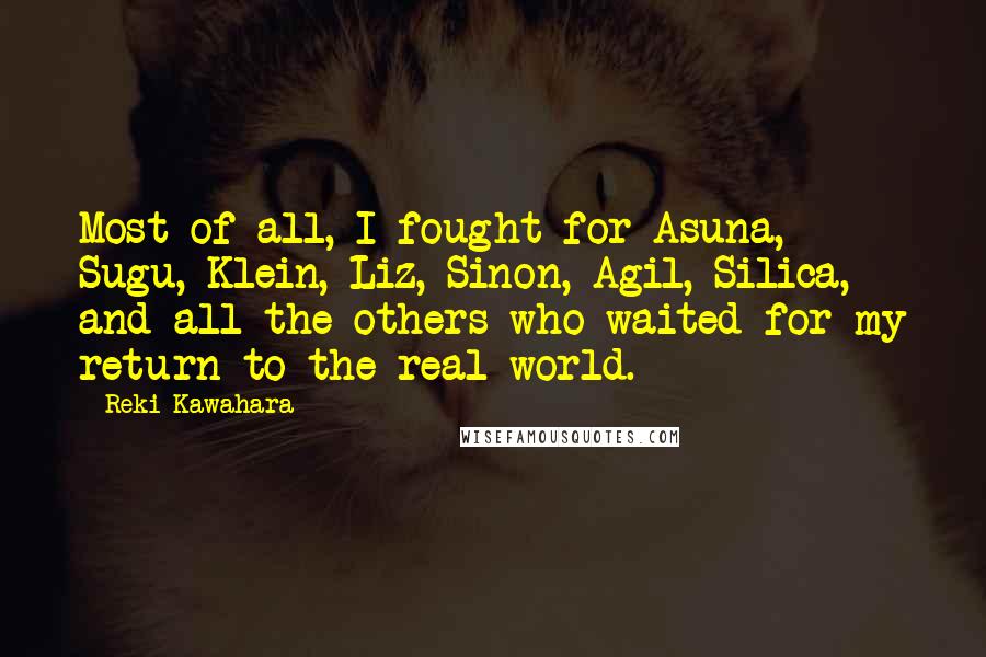 Reki Kawahara quotes: Most of all, I fought for Asuna, Sugu, Klein, Liz, Sinon, Agil, Silica, and all the others who waited for my return to the real world. Reki Kawahara quotes: Most of all, I fought for Asuna, Sugu, Klein, Liz, Sinon, Agil, Silica, and all the others who waited for my return to the real world.