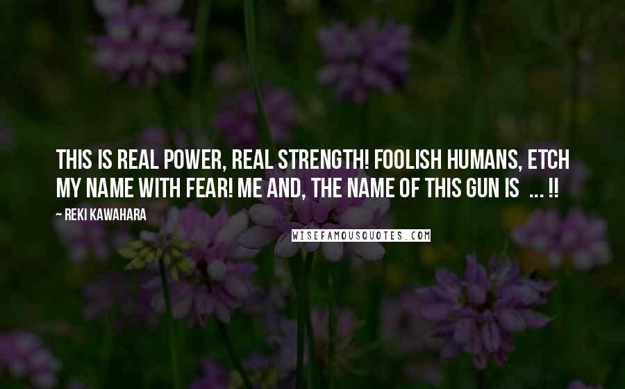 Reki Kawahara quotes: This is real power, real strength! Foolish humans, etch my name with fear! Me and, the name of this gun is ... !! Reki Kawahara quotes: This is real power, real strength! Foolish humans, etch my name with fear! Me and, the name of this gun is ... !!
