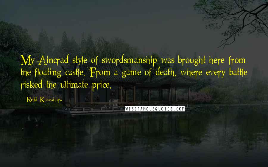 Reki Kawahara quotes: My Aincrad style of swordsmanship was brought here from the floating castle. From a game of death, where every battle risked the ultimate price. Reki Kawahara quotes: My Aincrad style of swordsmanship was brought here from the floating castle. From a game of death, where every battle risked the ultimate price.