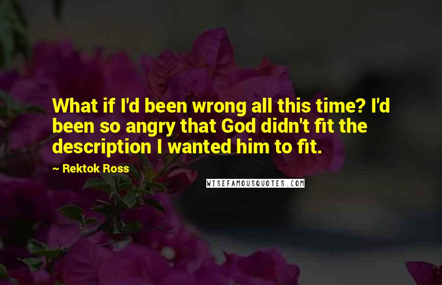 Rektok Ross quotes: What if I'd been wrong all this time? I'd been so angry that God didn't fit the description I wanted him to fit.