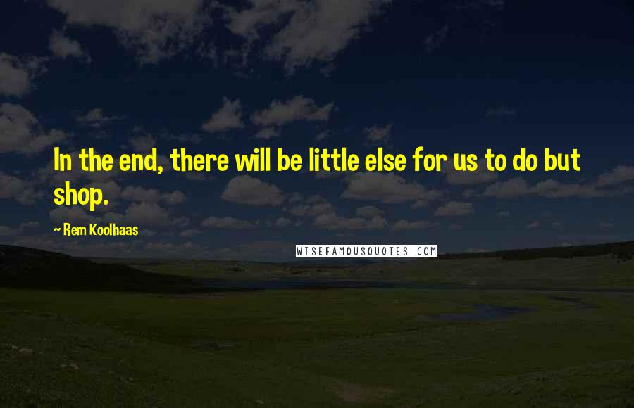 Rem Koolhaas quotes: In the end, there will be little else for us to do but shop.
