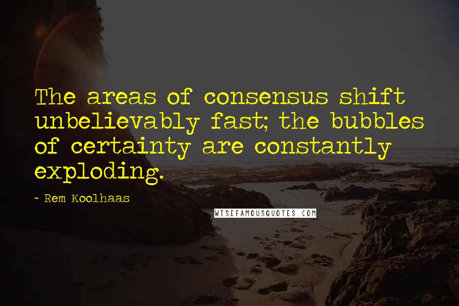 Rem Koolhaas quotes: The areas of consensus shift unbelievably fast; the bubbles of certainty are constantly exploding.