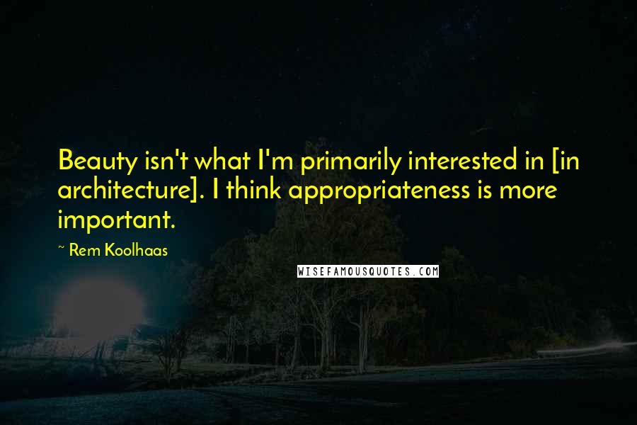 Rem Koolhaas quotes: Beauty isn't what I'm primarily interested in [in architecture]. I think appropriateness is more important.