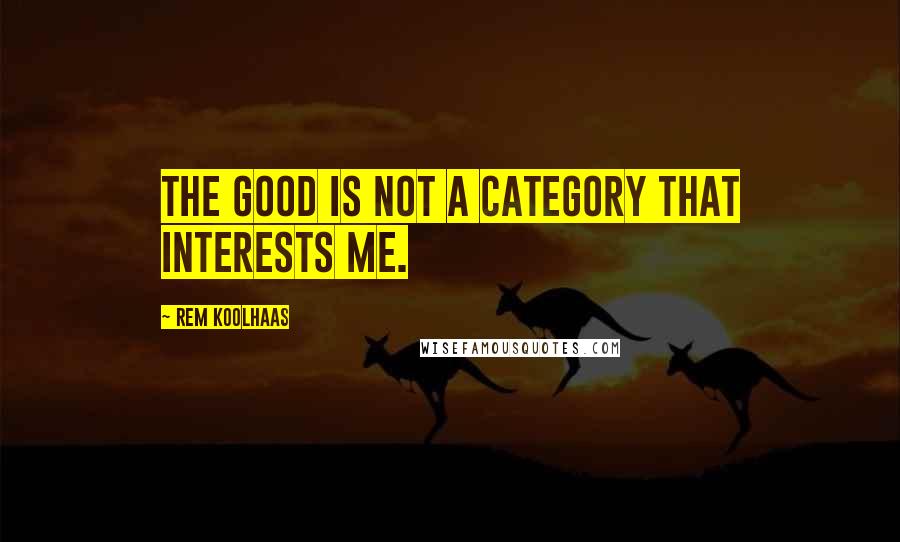 Rem Koolhaas quotes: The good is not a category that interests me.