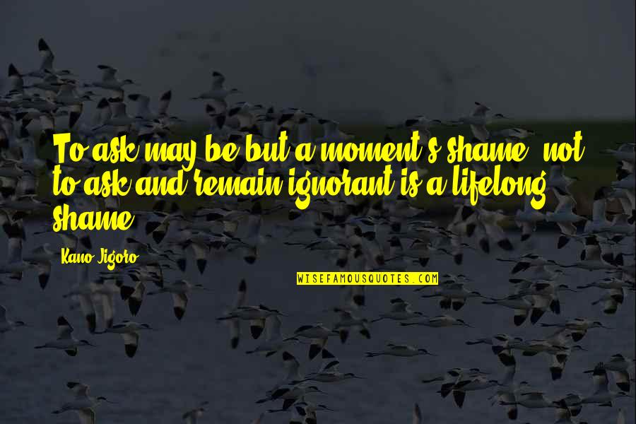 Remain Ignorant Quotes By Kano Jigoro: To ask may be but a moment's shame, Remain Ignorant Quotes By Kano Jigoro: To ask may be but a moment's shame,