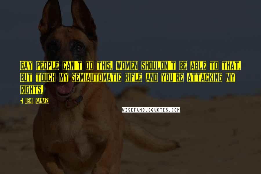 Remi Kanazi quotes: Gay People can't do this. Women shouldn't be able to that. But touch my semiautomatic rifle and you're attacking my rights.