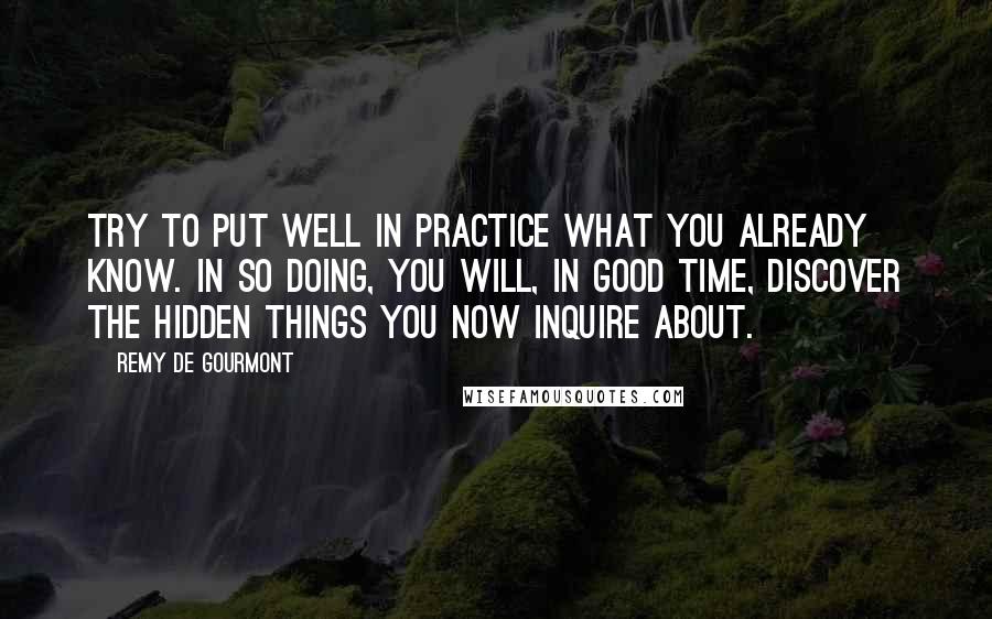 Remy De Gourmont quotes: Try to put well in practice what you already know. In so doing, you will, in good time, discover the hidden things you now inquire about.