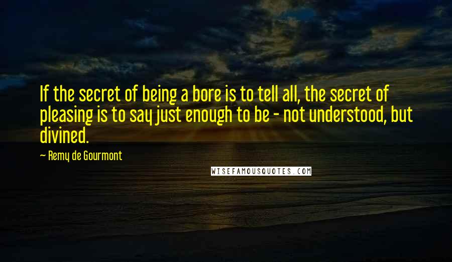 Remy De Gourmont quotes: If the secret of being a bore is to tell all, the secret of pleasing is to say just enough to be - not understood, but divined.