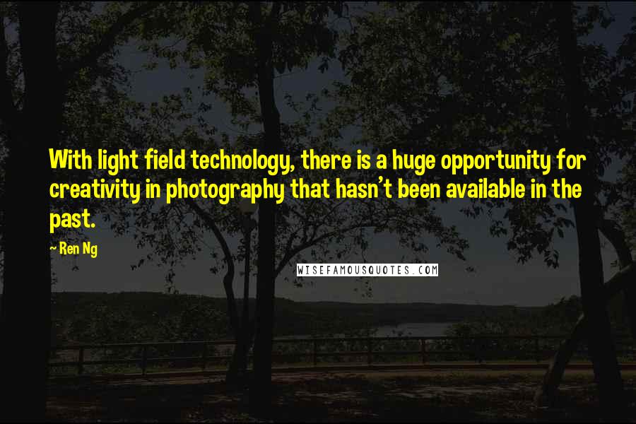 Ren Ng quotes: With light field technology, there is a huge opportunity for creativity in photography that hasn't been available in the past. Ren Ng quotes: With light field technology, there is a huge opportunity for creativity in photography that hasn't been available in the past.