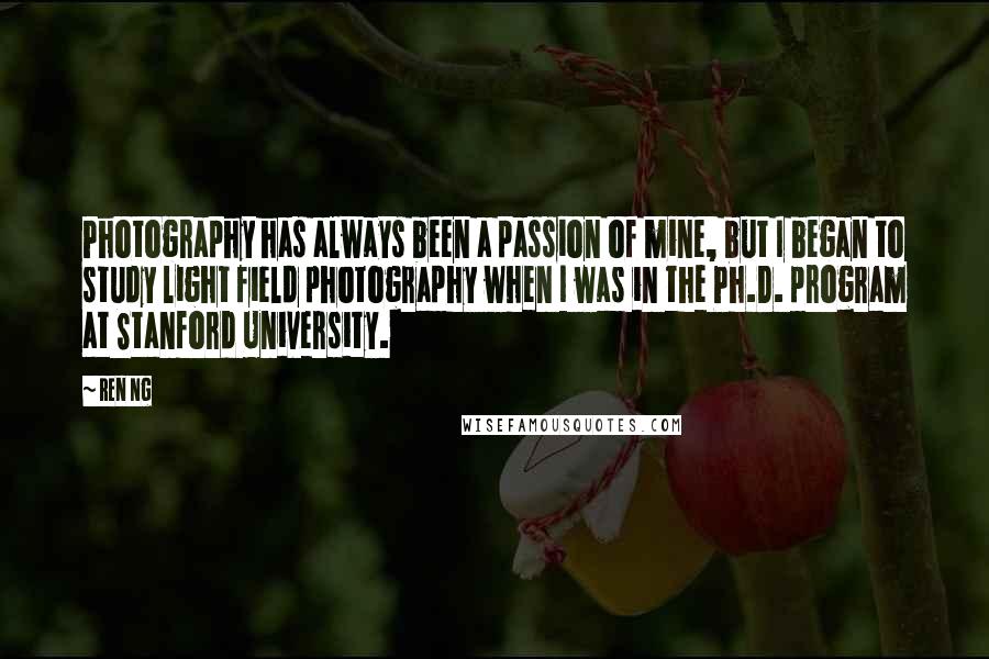 Ren Ng quotes: Photography has always been a passion of mine, but I began to study light field photography when I was in the Ph.D. program at Stanford University. Ren Ng quotes: Photography has always been a passion of mine, but I began to study light field photography when I was in the Ph.D. program at Stanford University.