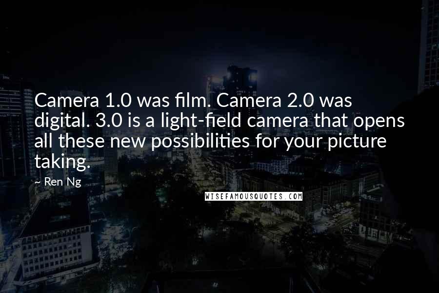 Ren Ng quotes: Camera 1.0 was film. Camera 2.0 was digital. 3.0 is a light-field camera that opens all these new possibilities for your picture taking. Ren Ng quotes: Camera 1.0 was film. Camera 2.0 was digital. 3.0 is a light-field camera that opens all these new possibilities for your picture taking.