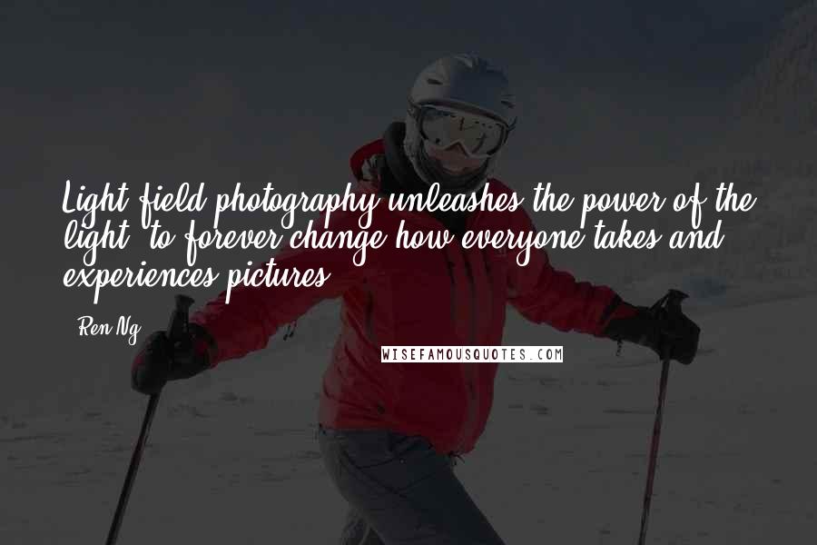 Ren Ng quotes: Light field photography unleashes the power of the light, to forever change how everyone takes and experiences pictures. Ren Ng quotes: Light field photography unleashes the power of the light, to forever change how everyone takes and experiences pictures.