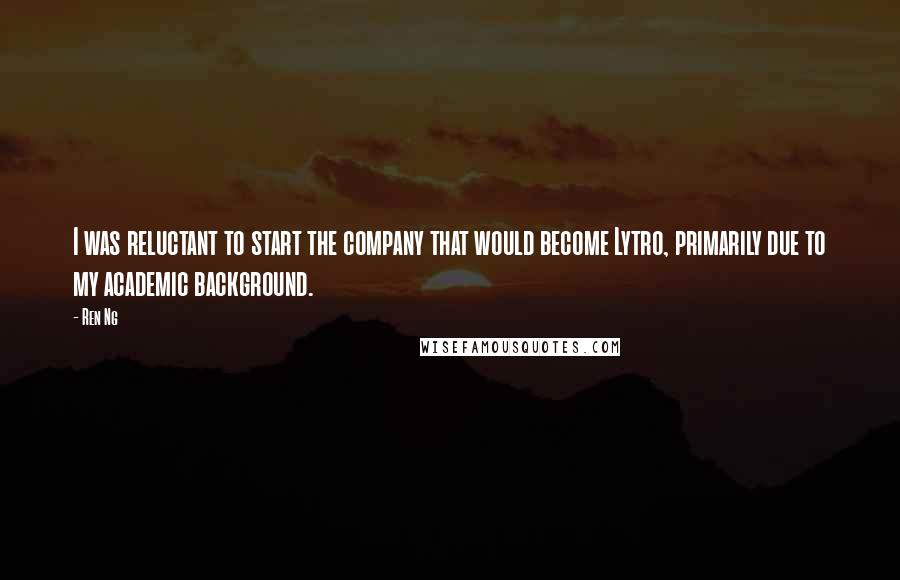Ren Ng quotes: I was reluctant to start the company that would become Lytro, primarily due to my academic background. Ren Ng quotes: I was reluctant to start the company that would become Lytro, primarily due to my academic background.