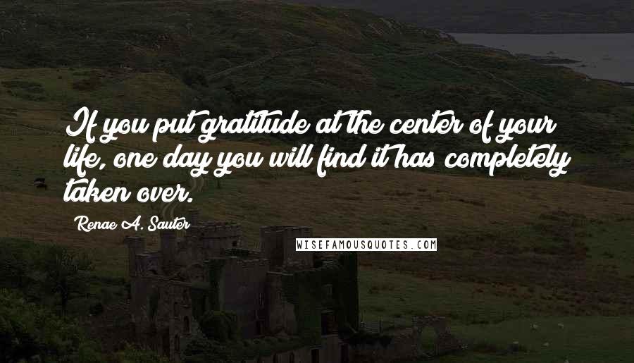 Renae A. Sauter quotes: If you put gratitude at the center of your life, one day you will find it has completely taken over.