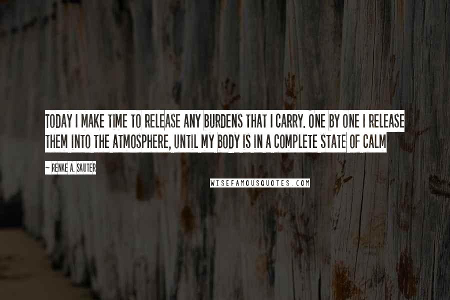 Renae A. Sauter quotes: Today I make time to release any burdens that I carry. One by one I release them into the atmosphere, until my body is in a complete state of calm