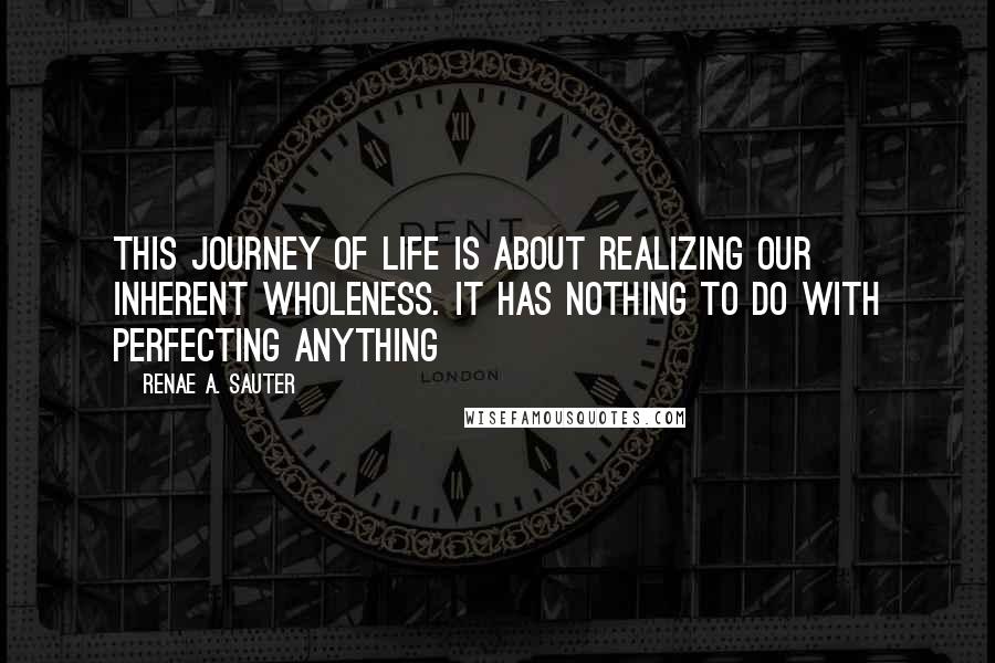 Renae A. Sauter quotes: This journey of life is about realizing our inherent wholeness. It has nothing to do with perfecting anything