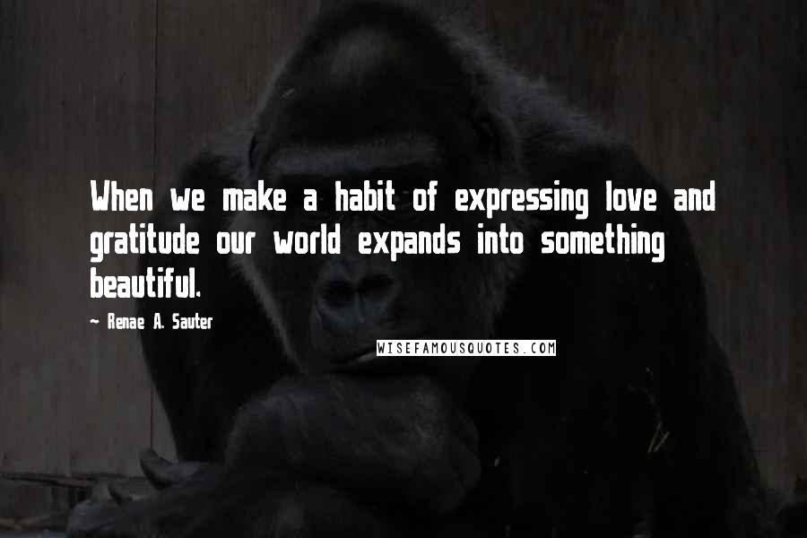 Renae A. Sauter quotes: When we make a habit of expressing love and gratitude our world expands into something beautiful.