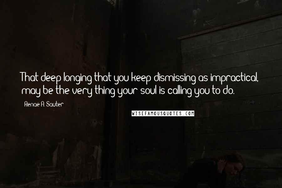 Renae A. Sauter quotes: That deep longing that you keep dismissing as impractical, may be the very thing your soul is calling you to do.